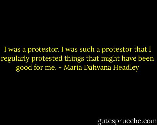 I was a protestor. I was such a protestor that I regularly protested things that might have been good for me. - Maria Dahvana Headley