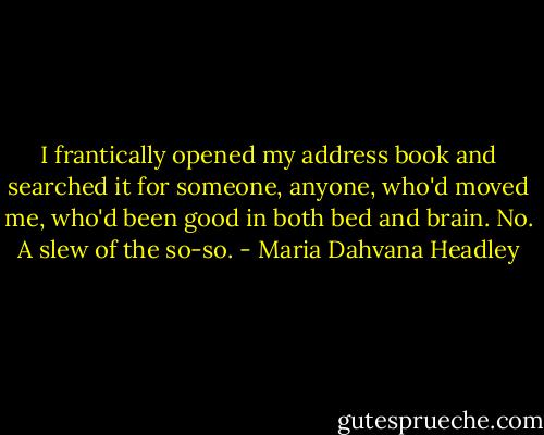 I frantically opened my address book and searched it for someone, anyone, who'd moved me, who'd been good in both bed and brain. No. A slew of the so-so. - Maria Dahvana Headley