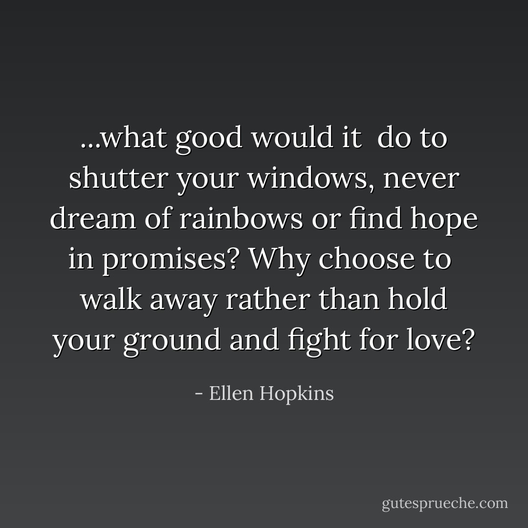 ...what good would it <br />do to<br />shutter your windows, never<br />dream of rainbows or find hope<br />in promises? Why choose to <br />walk away<br />rather than hold your ground<br />and fight for love? - Ellen Hopkins