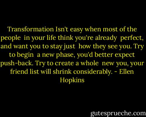 Transformation<br />Isn't easy when most of the people <br />in your life think you're already <br />perfect, and want you to stay just <br />how they see you. Try to begin<br /><br />a new phase, you'd better expect<br />push-back. Try to create a whole <br />new you, your friend list will shrink<br />considerably. - Ellen Hopkins