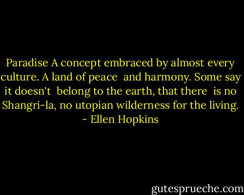 Paradise<br />A concept embraced by almost every culture. A land of peace <br />and harmony. Some say it<br />doesn't <br />belong to the earth, that there <br />is no Shangri-la, no utopian<br />wilderness for the living. - Ellen Hopkins