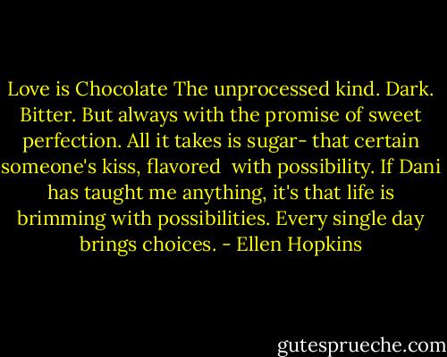 Love is Chocolate<br />The unprocessed kind. Dark. Bitter.<br />But always with the promise of sweet<br />perfection. All it takes is sugar-<br />that certain someone's kiss, flavored<br /><br />with possibility. If Dani has taught<br />me anything, it's that life is brimming<br />with possibilities. Every single day<br />brings choices. - Ellen Hopkins