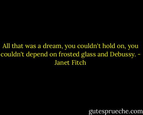 All that was a dream, you couldn't hold on, you couldn't depend on frosted glass and Debussy. - Janet Fitch