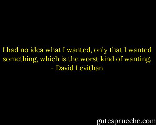 I had no idea what I wanted, only that I wanted something, which is the worst kind of wanting. - David Levithan