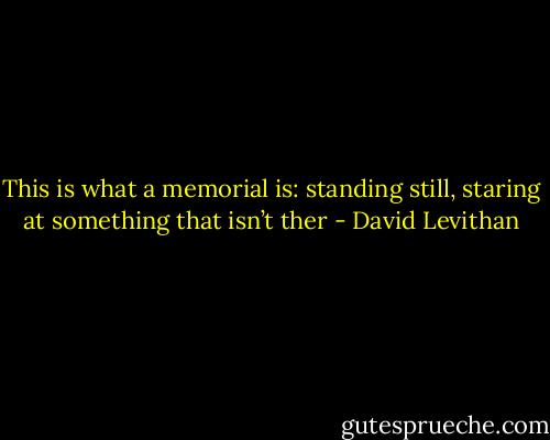 This is what a memorial is: standing still, staring at something that isn’t ther - David Levithan