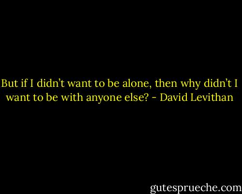 But if I didn’t want to be alone, then why didn’t I want to be with anyone else? - David Levithan