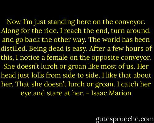 Now I’m just standing here on the conveyor. Along for the ride. I reach the end, turn around, and go back the other way. The world has been distilled. Being dead is easy. After a few hours of this, I notice a female on the opposite conveyor. She doesn’t lurch or groan like most of us. Her head just lolls from side to side. I like that about her. That she doesn’t lurch or groan. I catch her eye and stare at her. - Isaac Marion