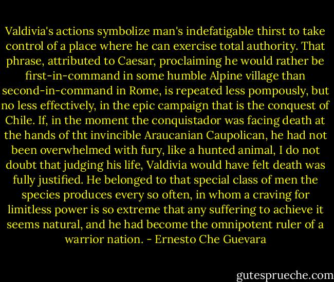 Valdivia's actions symbolize man's indefatigable thirst to take control of a place where he can exercise total authority. That phrase, attributed to Caesar, proclaiming he would rather be first-in-command in some humble Alpine village than second-in-command in Rome, is repeated less pompously, but no less effectively, in the epic campaign that is the conquest of Chile. If, in the moment the conquistador was facing death at the hands of tht invincible Araucanian Caupolican, he had not been overwhelmed with fury, like a hunted animal, I do not doubt that judging his life, Valdivia would have felt death was fully justified. He belonged to that special class of men the species produces every so often, in whom a craving for limitless power is so extreme that any suffering to achieve it seems natural, and he had become the omnipotent ruler of a warrior nation. - Ernesto Che Guevara