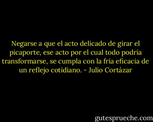 Negarse a que el acto delicado de girar el picaporte, ese acto por el cual todo podría transformarse, se cumpla con la fría eficacia de un reflejo cotidiano. - Julio Cortázar