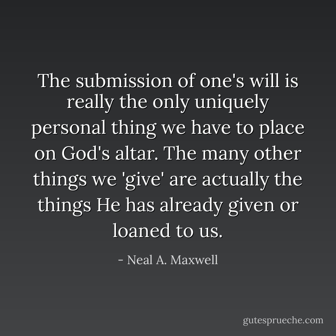 The submission of one's will is really the only uniquely personal thing we have to place on God's altar. The many other things we 'give' are actually the things He has already given or loaned to us. - Neal A. Maxwell