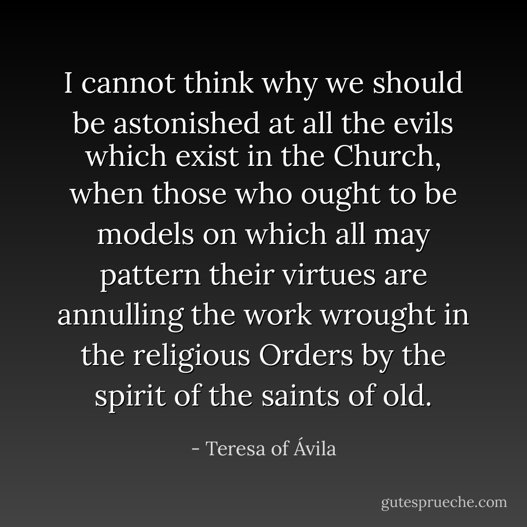 I cannot think why we should be astonished at all the evils which exist in the Church, when those who ought to be models on which all may pattern their virtues are annulling the work wrought in the religious Orders by the spirit of the saints of old. - Teresa of Ávila
