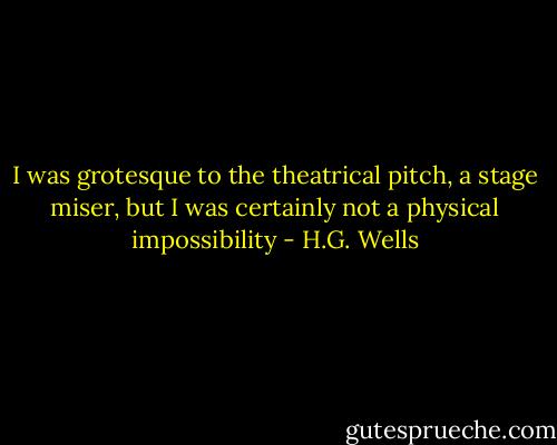 I was grotesque to the theatrical pitch, a stage miser, but I was certainly not a physical impossibility - H.G. Wells