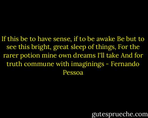 If this be to have sense, if to be awake<br />Be but to see this bright, great sleep of things,<br />For the rarer potion mine own dreams I'll take<br />And for truth commune with imaginings - Fernando Pessoa