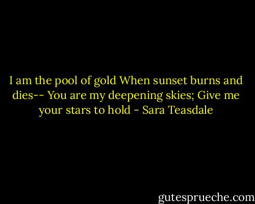 I am the pool of gold<br />When sunset burns and dies--<br />You are my deepening skies;<br />Give me your stars to hold - Sara Teasdale