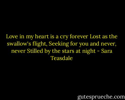 Love in my heart is a cry forever<br />Lost as the swallow's flight,<br />Seeking for you and never, never<br />Stilled by the stars at night - Sara Teasdale