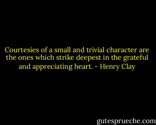 Courtesies of a small and trivial character are the ones which strike deepest in the grateful and appreciating heart. - Henry Clay