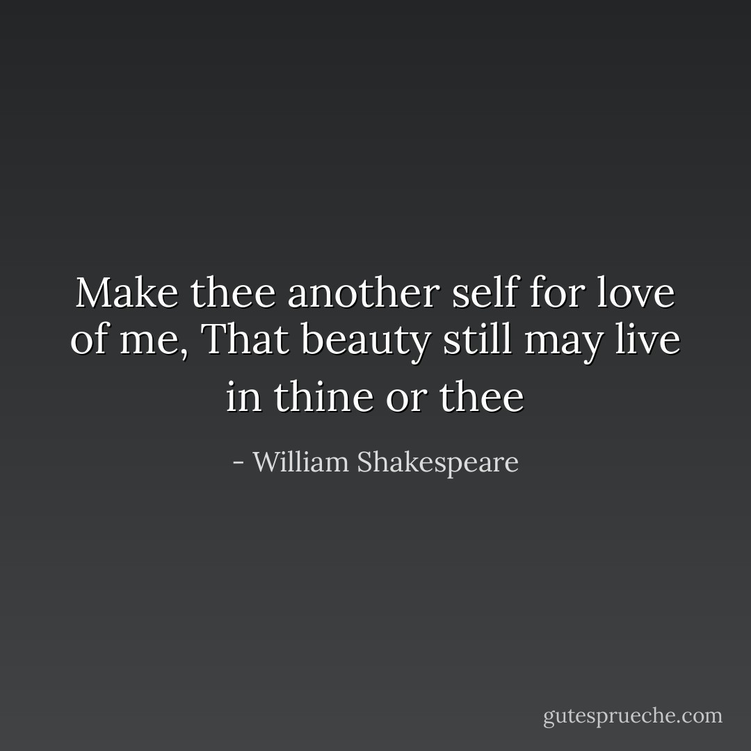 Make thee another self for love of me,<br />That beauty still may live in thine or thee - William Shakespeare