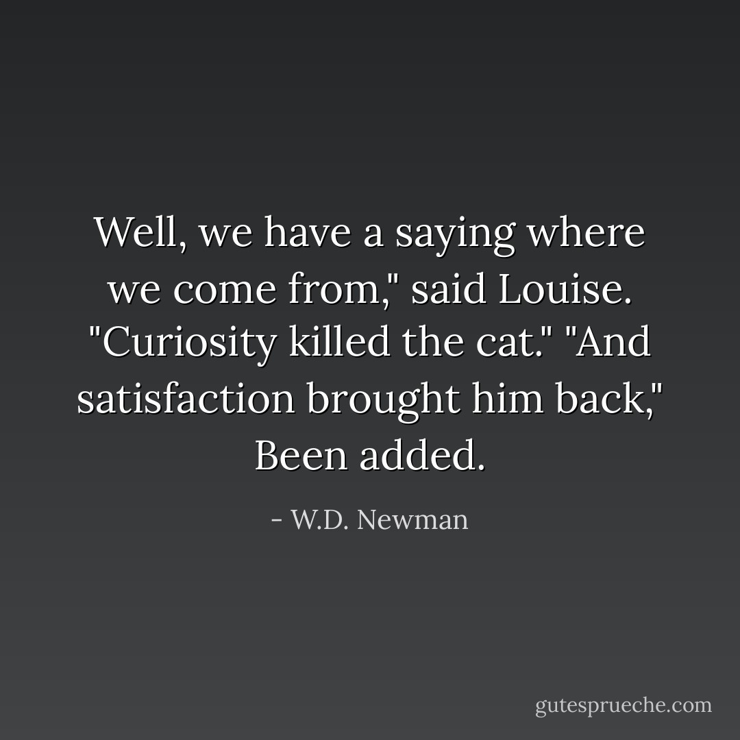 Well, we have a saying where we come from," said Louise. "Curiosity killed the cat." "And satisfaction brought him back," Been added. - W.D. Newman