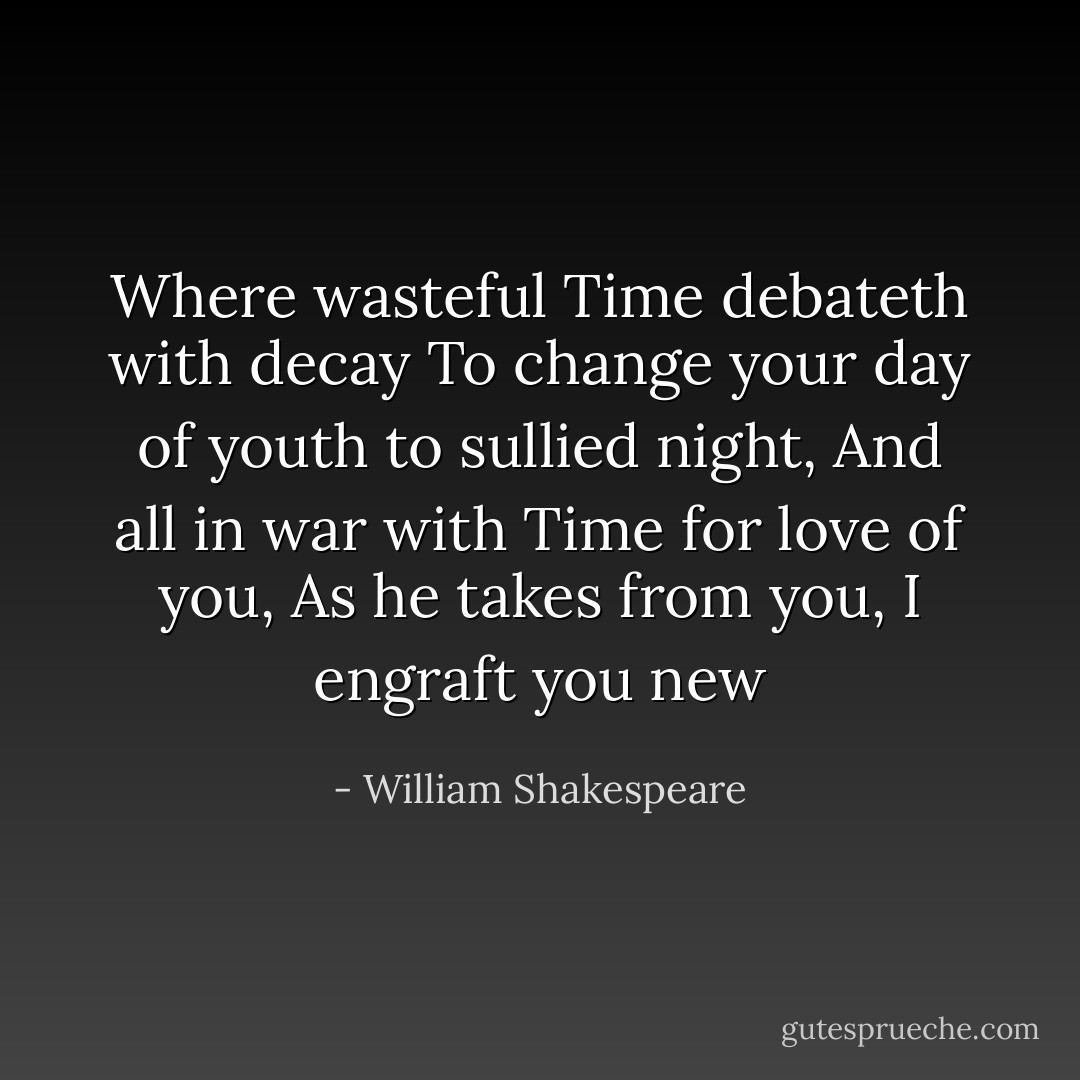 Where wasteful Time debateth with decay<br />To change your day of youth to sullied night,<br />And all in war with Time for love of you,<br />As he takes from you, I engraft you new - William Shakespeare
