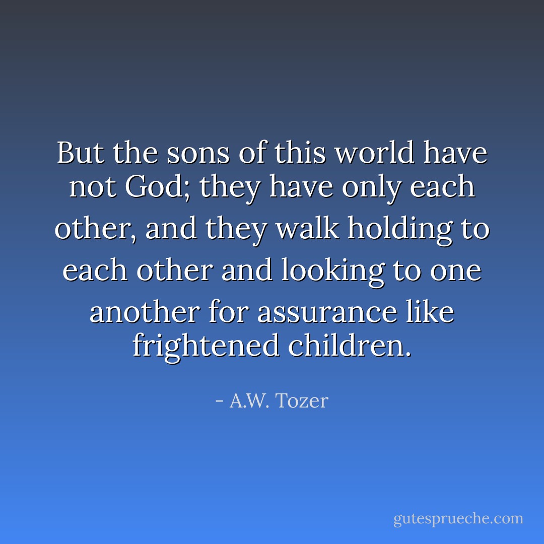 But the sons of this world have not God; they have only each other, and they walk holding to each other and looking to one another for assurance like frightened children. - A.W. Tozer