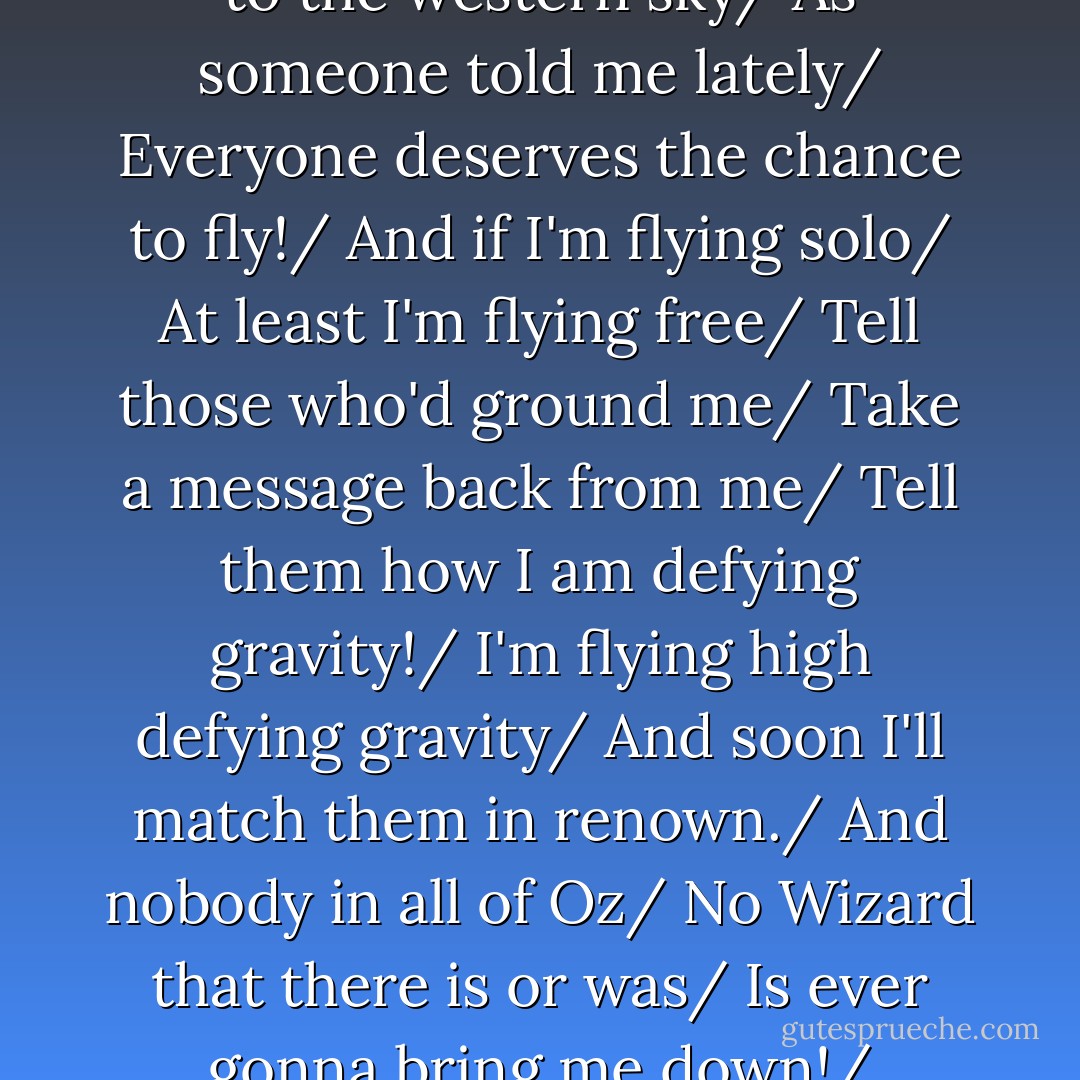 So if you care to find me/<br />Look to the western sky/<br />As someone told me lately/<br />Everyone deserves the chance to fly!/<br />And if I'm flying solo/<br />At least I'm flying free/<br />Tell those who'd ground me/<br />Take a message back from me/<br />Tell them how I am defying gravity!/<br />I'm flying high defying gravity/<br />And soon I'll match them in renown./<br />And nobody in all of Oz/<br />No Wizard that there is or was/<br />Is ever gonna bring me down!/ - Stephen Schwartz