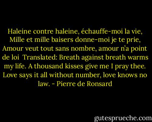 Haleine contre haleine, échauffe-moi la vie,<br />Mille et mille baisers donne-moi je te prie,<br />Amour veut tout sans nombre, amour n’a point de loi<br /><br />Translated: Breath against breath warms my life.<br />A thousand kisses give me I pray thee.<br />Love says it all without number,<br />love knows no law. - Pierre de Ronsard