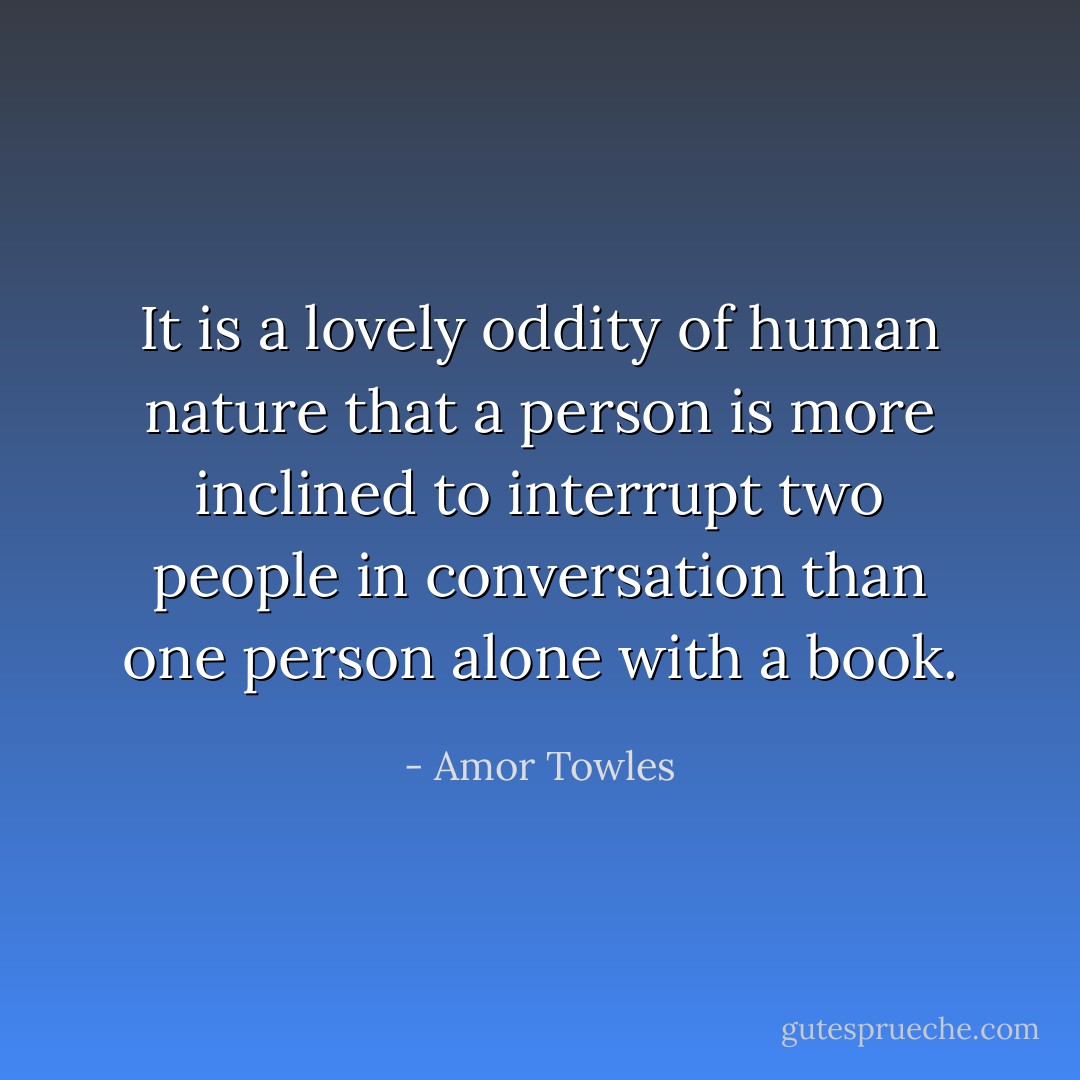 It is a lovely oddity of human nature that a person is more inclined to interrupt two people in conversation than one person alone with a book. - Amor Towles