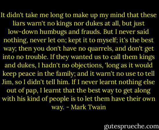 It didn't take me long to make up my mind that these liars warn't no kings nor dukes at all, but just low-down humbugs and frauds. But I never said nothing, never let on; kept it to myself; it's the best way; then you don't have no quarrels, and don't get into no trouble. If they wanted us to call them kings and dukes, I hadn't no objections, 'long as it would keep peace in the family; and it warn't no use to tell Jim, so I didn't tell him. If I never learnt nothing else out of pap, I learnt that the best way to get along with his kind of people is to let them have their own way. - Mark Twain