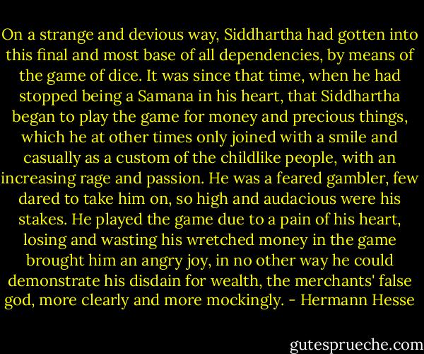 On a strange and devious way, Siddhartha had gotten into this final and most base of all dependencies, by means of the game of dice. It was since that time, when he had stopped being a Samana in his heart, that Siddhartha began to play the game for money and precious things, which he at other times only joined with a smile and casually as a custom of the childlike people, with an increasing rage and passion. He was a feared gambler, few dared to take him on, so high and audacious were his stakes. He played the game due to a pain of his heart, losing and wasting his wretched money in the game brought him an angry joy, in no other way he could demonstrate his disdain for wealth, the merchants' false god, more clearly and more mockingly. - Hermann Hesse