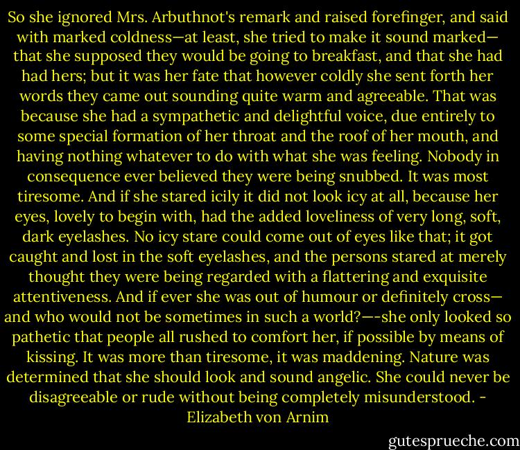 So she ignored Mrs. Arbuthnot's remark and raised forefinger, and said with marked coldness—at least, she tried to make it sound marked— that she supposed they would be going to breakfast, and that she had had hers; but it was her fate that however coldly she sent forth her words they came out sounding quite warm and agreeable. That was because she had a sympathetic and delightful voice, due entirely to some special formation of her throat and the roof of her mouth, and having nothing whatever to do with what she was feeling. Nobody in consequence ever believed they were being snubbed. It was most tiresome. And if she stared icily it did not look icy at all, because her eyes, lovely to begin with, had the added loveliness of very long, soft, dark eyelashes. No icy stare could come out of eyes like that; it got caught and lost in the soft eyelashes, and the persons stared at merely thought they were being regarded with a flattering and exquisite attentiveness. And if ever she was out of humour or definitely cross— and who would not be sometimes in such a world?—-she only looked so pathetic that people all rushed to comfort her, if possible by means of kissing. It was more than tiresome, it was maddening. Nature was determined that she should look and sound angelic. She could never be disagreeable or rude without being completely misunderstood. - Elizabeth von Arnim