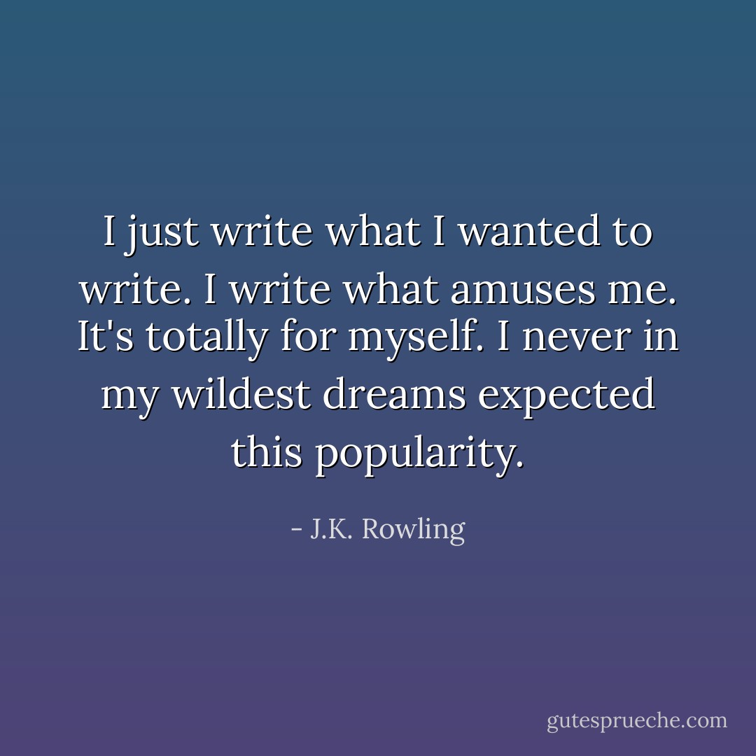I just write what I wanted to write. I write what amuses me. It's totally for myself. I never in my wildest dreams expected this popularity. - J.K. Rowling