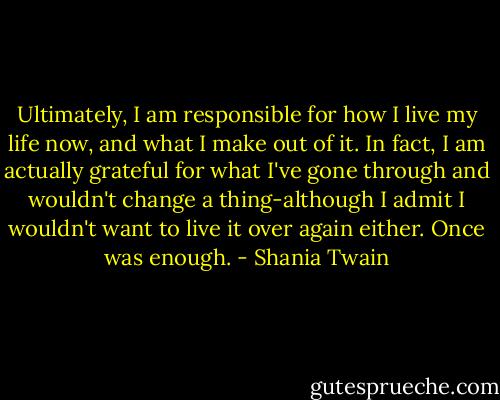 Ultimately, I am responsible for how I live my life now, and what I make out of it. In fact, I am actually grateful for what I've gone through and wouldn't change a thing-although I admit I wouldn't want to live it over again either. Once was enough. - Shania Twain