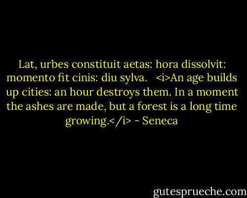 Lat, urbes constituit aetas: hora dissolvit: momento fit cinis: diu sylva. <br /><br /><i>An age builds up cities: an hour destroys them. In a moment the ashes are made, but a forest is a long time growing.</i> - Seneca