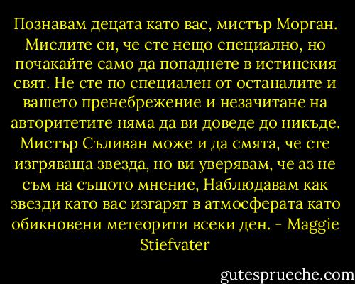 Познавам децата като вас, мистър Морган. Мислите си, че сте нещо специално, но почакайте само да попаднете в истинския свят. Не сте по специален от останалите и вашето пренебрежение и незачитане на авторитетите няма да ви доведе до никъде. Мистър Съливан може и да смята, че сте изгряваща звезда, но ви уверявам, че аз не съм на същото мнение, Наблюдавам как звезди като вас изгарят в атмосферата като обикновени метеорити всеки ден. - Maggie Stiefvater