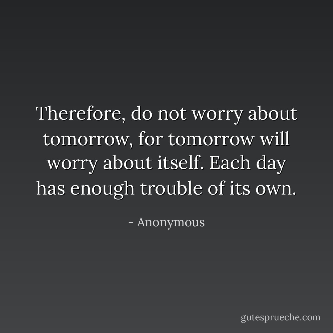 Therefore, do not worry about tomorrow, for tomorrow will worry about itself. Each day has enough trouble of its own. - Anonymous