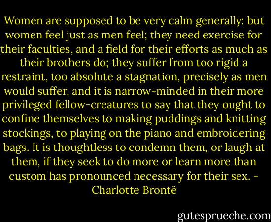 Women are supposed to be very calm generally: but women feel just as men feel; they need exercise for their faculties, and a field for their efforts as much as their brothers do; they suffer from too rigid a restraint, too absolute a stagnation, precisely as men would suffer, and it is narrow-minded in their more privileged fellow-creatures to say that they ought to confine themselves to making puddings and knitting stockings, to playing on the piano and embroidering bags. It is thoughtless to condemn them, or laugh at them, if they seek to do more or learn more than custom has pronounced necessary for their sex. - Charlotte Brontë