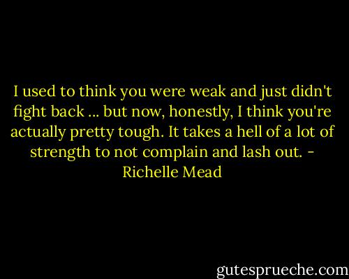 I used to think you were weak and just didn't fight back ... but now, honestly, I think you're actually pretty tough. It takes a hell of a lot of strength to not complain and lash out. - Richelle Mead