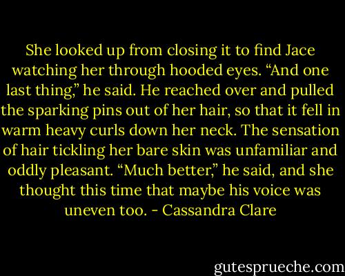 She looked up from closing it to find Jace watching her through hooded eyes. “And one last thing,” he said. He reached over and pulled the sparking pins out of her hair, so that it fell in warm heavy curls down her neck. The sensation of hair tickling her bare skin was unfamiliar and oddly pleasant. “Much better,” he said, and she thought this time that maybe his voice was uneven too. - Cassandra Clare