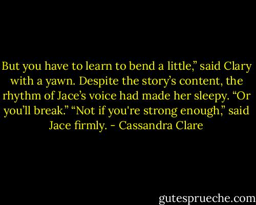 But you have to learn to bend a little,” said Clary with a yawn. Despite the story’s content, the rhythm of Jace’s voice had made her sleepy. “Or you’ll break.” “Not if you're strong enough,” said Jace firmly. - Cassandra Clare
