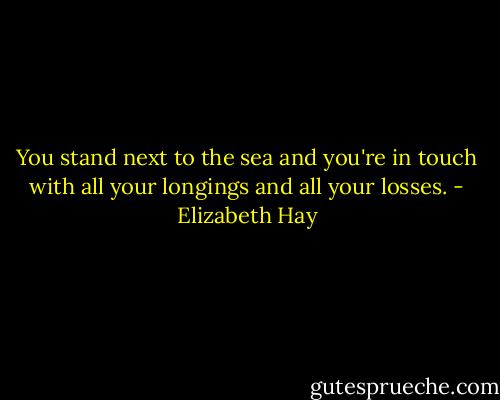 You stand next to the sea and you're in touch with all your longings and all your losses. - Elizabeth Hay