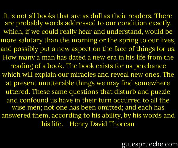 It is not all books that are as dull as their readers. There are probably words addressed to our condition exactly, which, if we could really hear and understand, would be more salutary than the morning or the spring to our lives, and possibly put a new aspect on the face of things for us. How many a man has dated a new era in his life from the reading of a book. The book exists for us perchance which will explain our miracles and reveal new ones. The at present unutterable things we may find somewhere uttered. These same questions that disturb and puzzle and confound us have in their turn occurred to all the wise men; not one has been omitted; and each has answered them, according to his ability, by his words and his life. - Henry David Thoreau