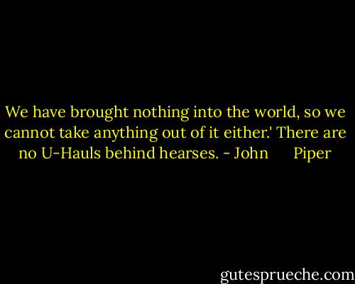 We have brought nothing into the world, so we cannot take anything out of it either.' There are no U-Hauls behind hearses. - John      Piper