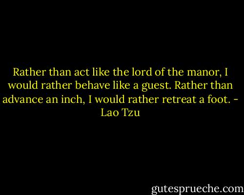 Rather than act like the lord of the manor,<br />I would rather behave like a guest.<br />Rather than advance an inch,<br />I would rather retreat a foot. - Lao Tzu