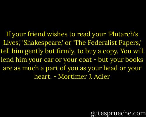 If your friend wishes to read your 'Plutarch's Lives,' 'Shakespeare,' or 'The Federalist Papers,' tell him gently but firmly, to buy a copy. You will lend him your car or your coat - but your books are as much a part of you as your head or your heart. - Mortimer J. Adler