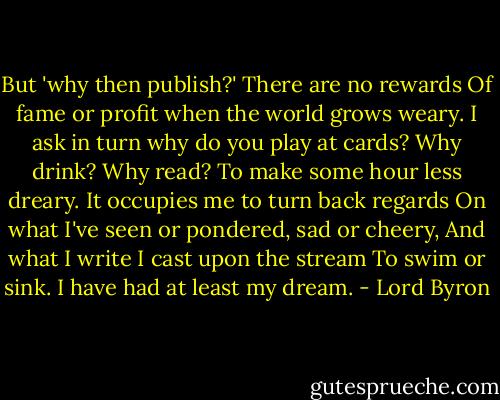 But 'why then publish?' There are no rewards<br />Of fame or profit when the world grows weary.<br />I ask in turn why do you play at cards?<br />Why drink? Why read? To make some hour less dreary.<br />It occupies me to turn back regards<br />On what I've seen or pondered, sad or cheery,<br />And what I write I cast upon the stream<br />To swim or sink. I have had at least my dream. - Lord Byron