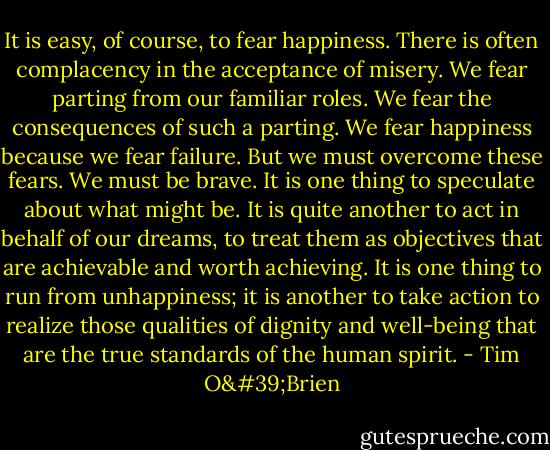 It is easy, of course, to fear happiness. There is often complacency in the acceptance of misery. We fear parting from our familiar roles. We fear the consequences of such a parting. We fear happiness because we fear failure. But we must overcome these fears. We must be brave. It is one thing to speculate about what might be. It is quite another to act in behalf of our dreams, to treat them as objectives that are achievable and worth achieving. It is one thing to run from unhappiness; it is another to take action to realize those qualities of dignity and well-being that are the true standards of the human spirit. - Tim O'Brien