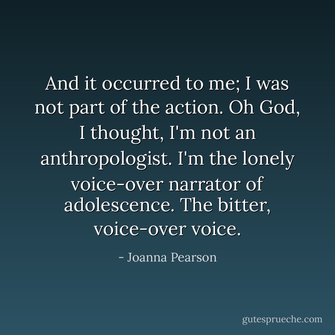 And it occurred to me; I was not part of the action. Oh God, I thought, I'm not an anthropologist. I'm the lonely voice-over narrator of adolescence. The bitter, voice-over voice. - Joanna Pearson