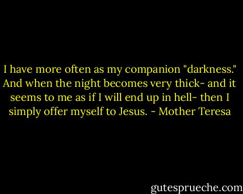 I have more often as my companion "darkness." And when the night becomes very thick- and it seems to me as if I will end up in hell- then I simply offer myself to Jesus. - Mother Teresa