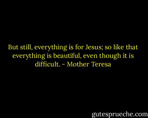 But still, everything is for Jesus; so like that everything is beautiful, even though it is difficult. - Mother Teresa