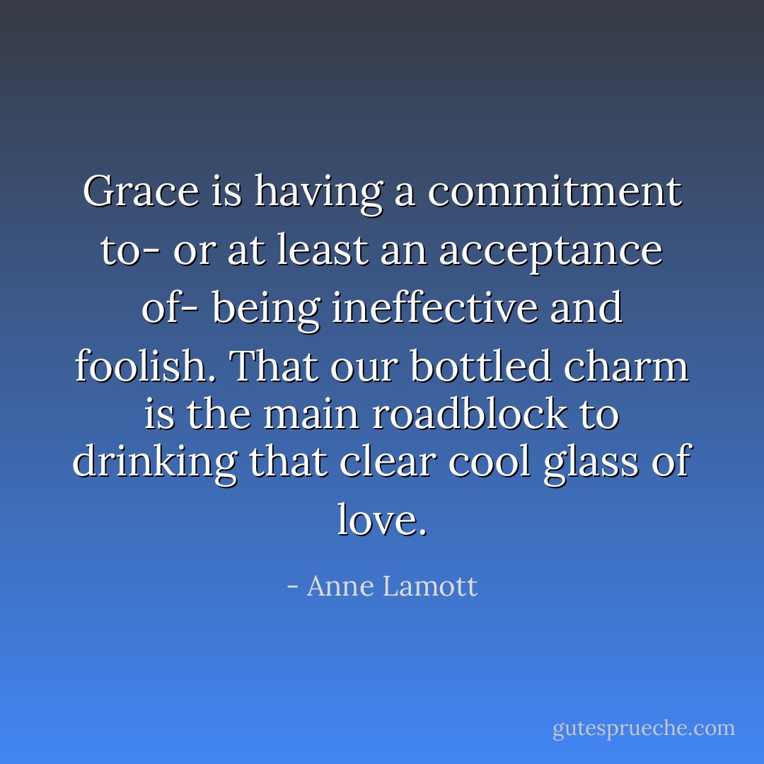Grace is having a commitment to- or at least an acceptance of- being ineffective and foolish. That our bottled charm is the main roadblock to drinking that clear cool glass of love. - Anne Lamott
